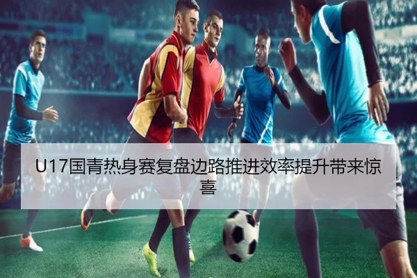 U17国青热身赛复盘边路推进效率提升带来惊喜