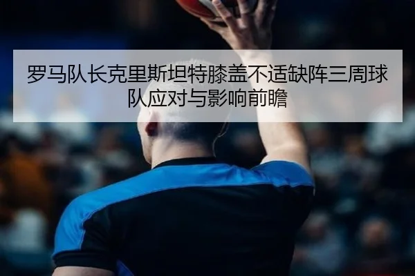 罗马队长克里斯坦特膝盖不适缺阵三周球队应对与影响前瞻